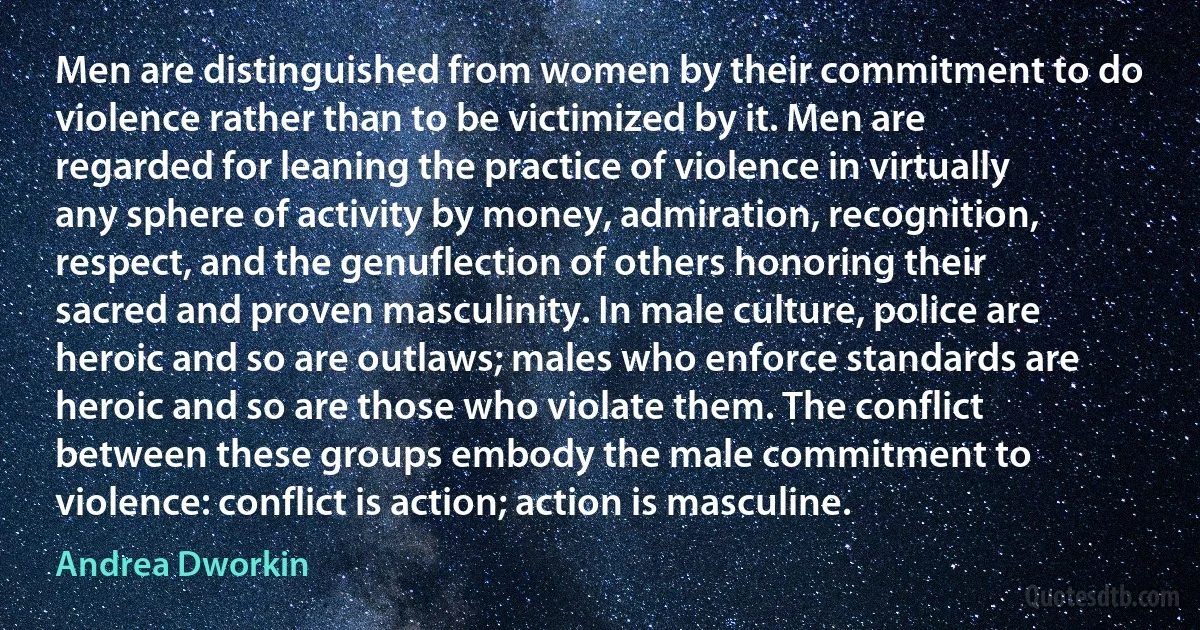 Men are distinguished from women by their commitment to do violence rather than to be victimized by it. Men are regarded for leaning the practice of violence in virtually any sphere of activity by money, admiration, recognition, respect, and the genuflection of others honoring their sacred and proven masculinity. In male culture, police are heroic and so are outlaws; males who enforce standards are heroic and so are those who violate them. The conflict between these groups embody the male commitment to violence: conflict is action; action is masculine. (Andrea Dworkin)