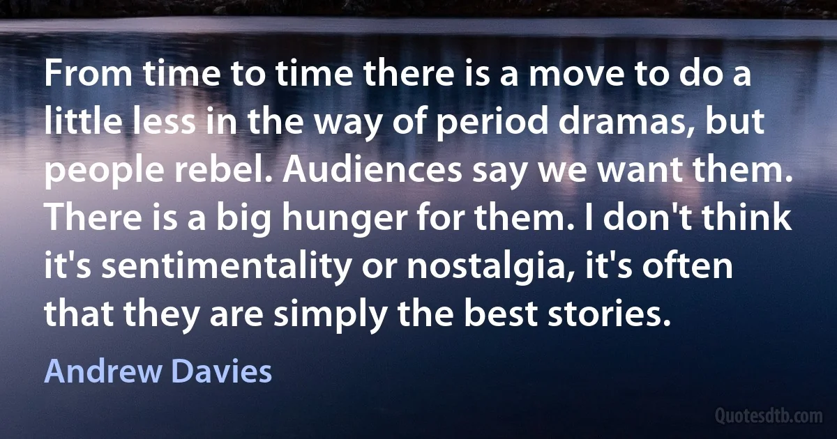 From time to time there is a move to do a little less in the way of period dramas, but people rebel. Audiences say we want them. There is a big hunger for them. I don't think it's sentimentality or nostalgia, it's often that they are simply the best stories. (Andrew Davies)