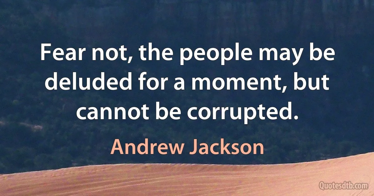 Fear not, the people may be deluded for a moment, but cannot be corrupted. (Andrew Jackson)