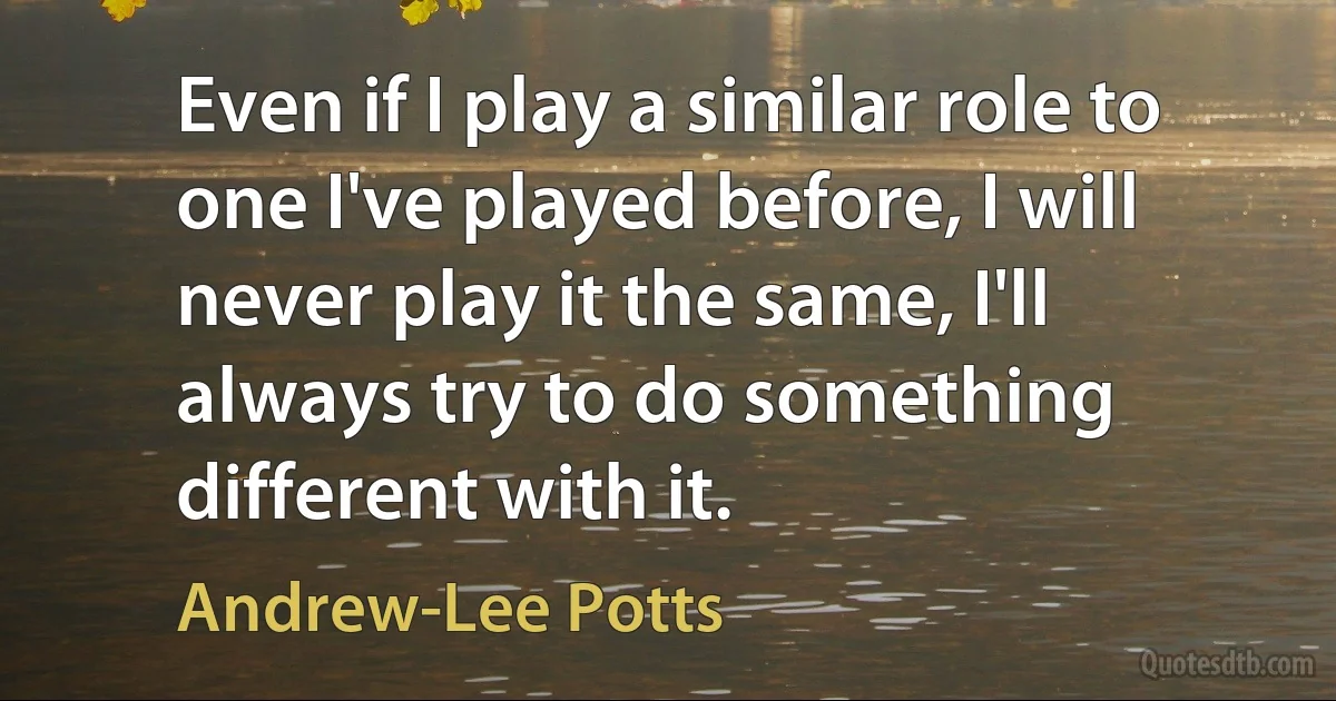 Even if I play a similar role to one I've played before, I will never play it the same, I'll always try to do something different with it. (Andrew-Lee Potts)