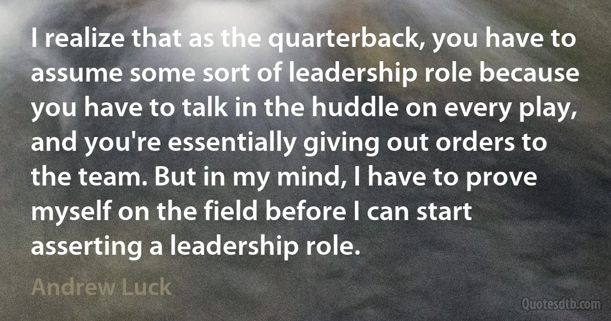 I realize that as the quarterback, you have to assume some sort of leadership role because you have to talk in the huddle on every play, and you're essentially giving out orders to the team. But in my mind, I have to prove myself on the field before I can start asserting a leadership role. (Andrew Luck)