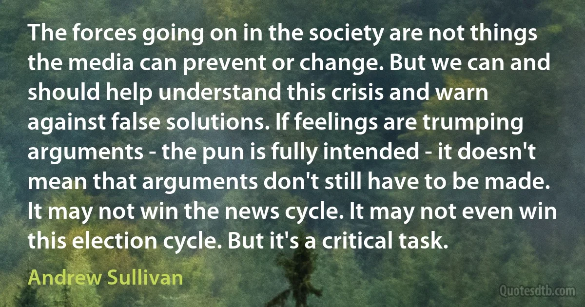 The forces going on in the society are not things the media can prevent or change. But we can and should help understand this crisis and warn against false solutions. If feelings are trumping arguments - the pun is fully intended - it doesn't mean that arguments don't still have to be made. It may not win the news cycle. It may not even win this election cycle. But it's a critical task. (Andrew Sullivan)