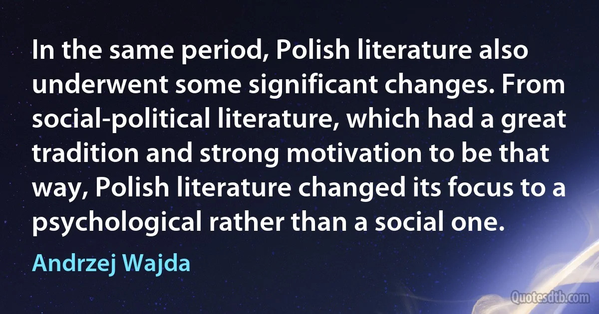 In the same period, Polish literature also underwent some significant changes. From social-political literature, which had a great tradition and strong motivation to be that way, Polish literature changed its focus to a psychological rather than a social one. (Andrzej Wajda)