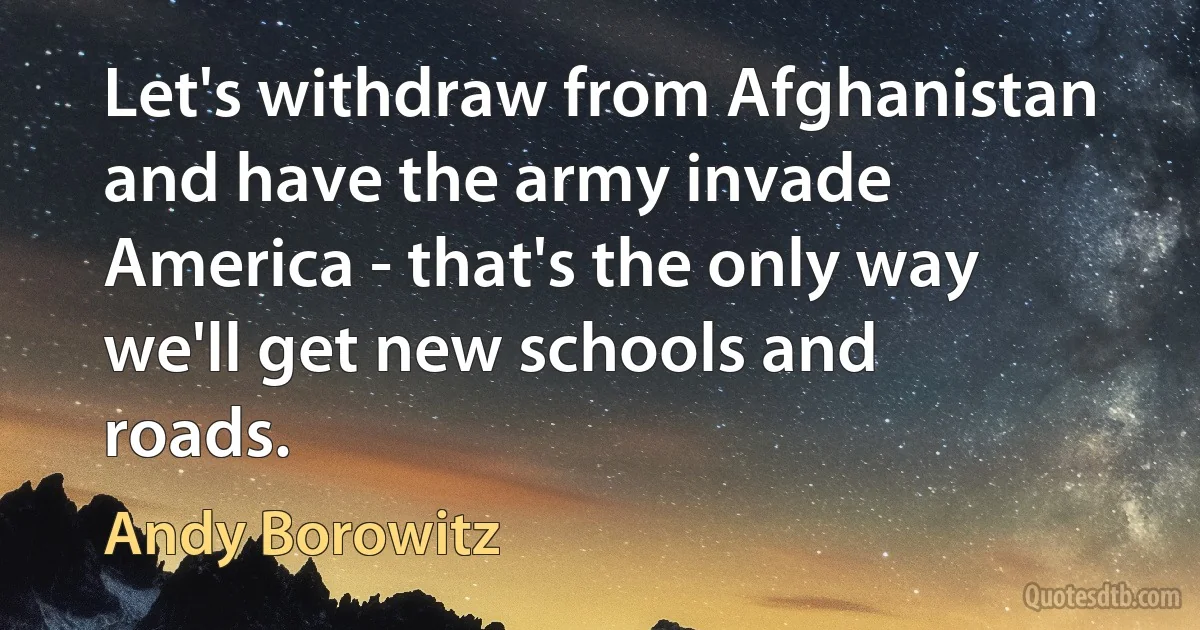 Let's withdraw from Afghanistan and have the army invade America - that's the only way we'll get new schools and roads. (Andy Borowitz)