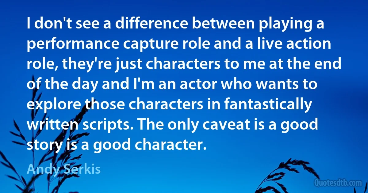 I don't see a difference between playing a performance capture role and a live action role, they're just characters to me at the end of the day and I'm an actor who wants to explore those characters in fantastically written scripts. The only caveat is a good story is a good character. (Andy Serkis)