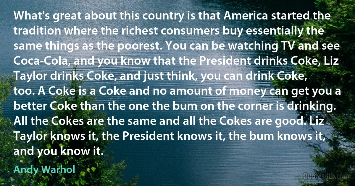 What's great about this country is that America started the tradition where the richest consumers buy essentially the same things as the poorest. You can be watching TV and see Coca-Cola, and you know that the President drinks Coke, Liz Taylor drinks Coke, and just think, you can drink Coke, too. A Coke is a Coke and no amount of money can get you a better Coke than the one the bum on the corner is drinking. All the Cokes are the same and all the Cokes are good. Liz Taylor knows it, the President knows it, the bum knows it, and you know it. (Andy Warhol)