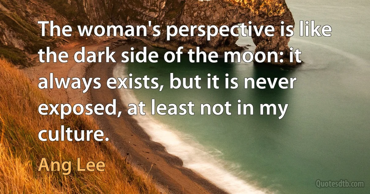 The woman's perspective is like the dark side of the moon: it always exists, but it is never exposed, at least not in my culture. (Ang Lee)