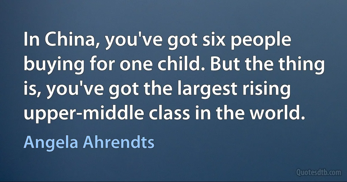 In China, you've got six people buying for one child. But the thing is, you've got the largest rising upper-middle class in the world. (Angela Ahrendts)