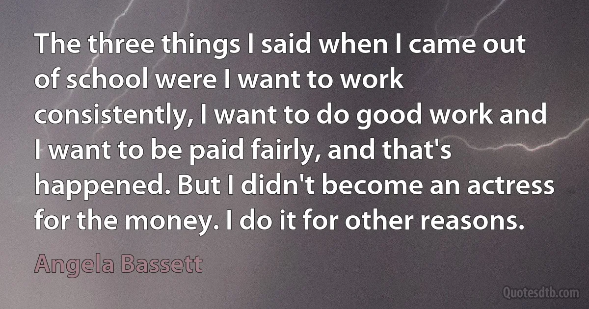 The three things I said when I came out of school were I want to work consistently, I want to do good work and I want to be paid fairly, and that's happened. But I didn't become an actress for the money. I do it for other reasons. (Angela Bassett)