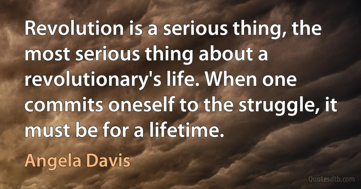 Revolution is a serious thing, the most serious thing about a revolutionary's life. When one commits oneself to the struggle, it must be for a lifetime. (Angela Davis)