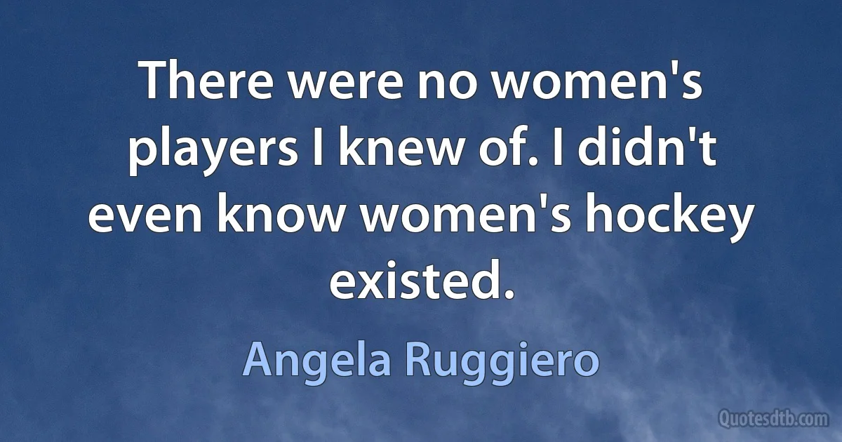 There were no women's players I knew of. I didn't even know women's hockey existed. (Angela Ruggiero)