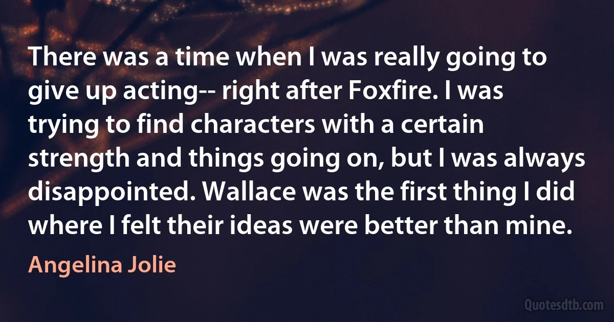 There was a time when I was really going to give up acting-- right after Foxfire. I was trying to find characters with a certain strength and things going on, but I was always disappointed. Wallace was the first thing I did where I felt their ideas were better than mine. (Angelina Jolie)