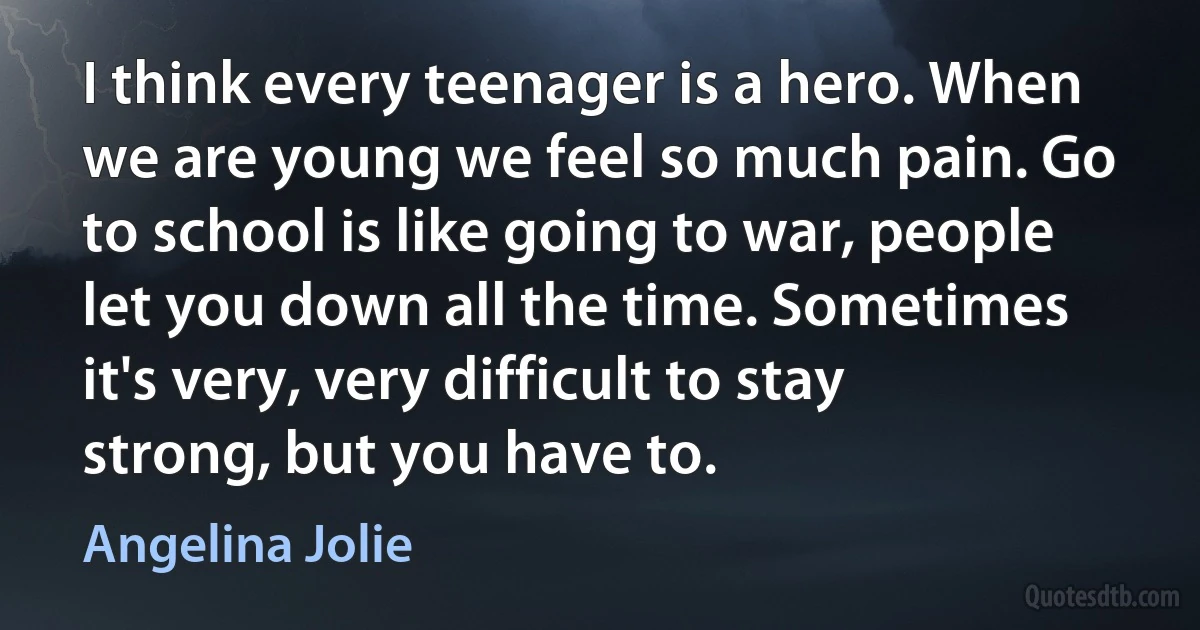 I think every teenager is a hero. When we are young we feel so much pain. Go to school is like going to war, people let you down all the time. Sometimes it's very, very difficult to stay strong, but you have to. (Angelina Jolie)