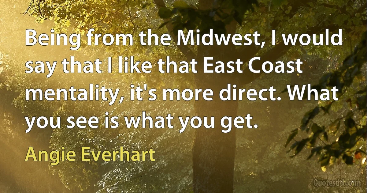 Being from the Midwest, I would say that I like that East Coast mentality, it's more direct. What you see is what you get. (Angie Everhart)