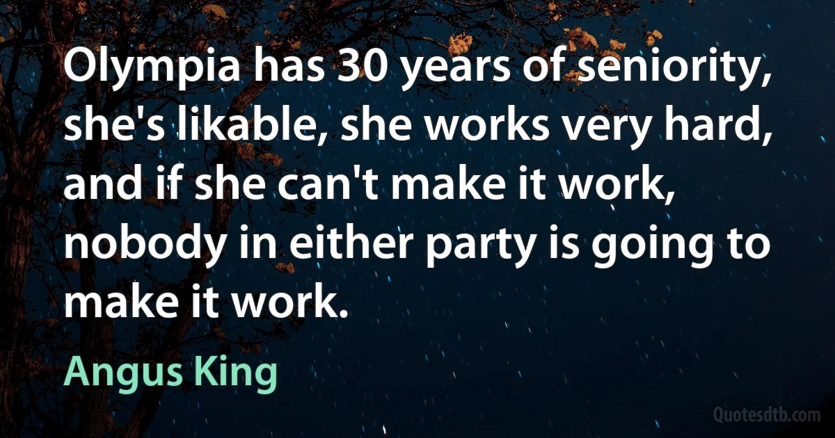 Olympia has 30 years of seniority, she's likable, she works very hard, and if she can't make it work, nobody in either party is going to make it work. (Angus King)