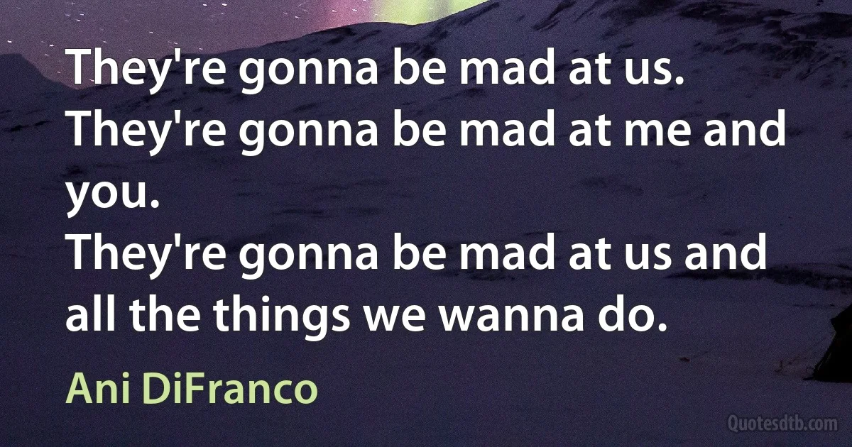 They're gonna be mad at us.
They're gonna be mad at me and you.
They're gonna be mad at us and all the things we wanna do. (Ani DiFranco)