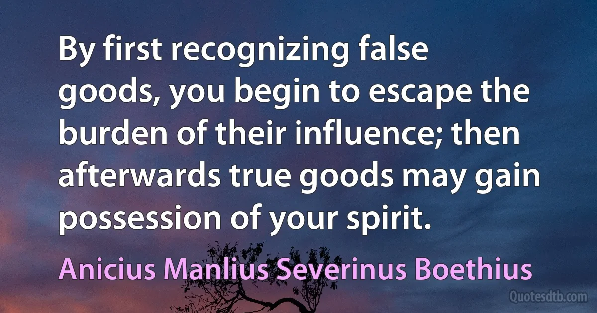 By first recognizing false goods, you begin to escape the burden of their influence; then afterwards true goods may gain possession of your spirit. (Anicius Manlius Severinus Boethius)