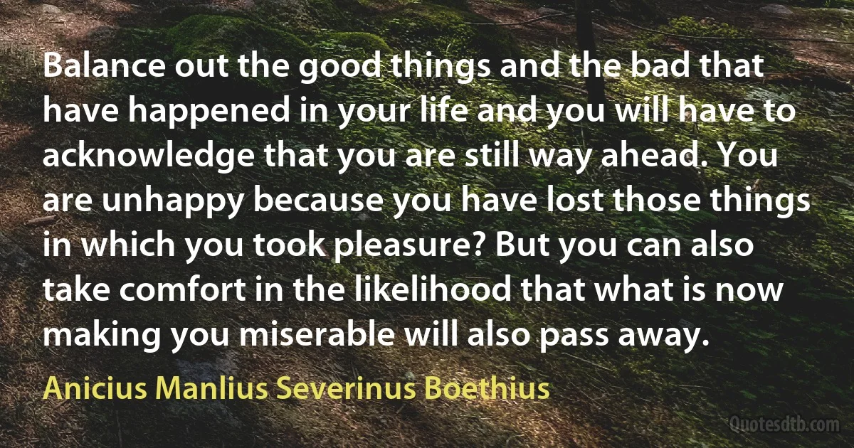 Balance out the good things and the bad that have happened in your life and you will have to acknowledge that you are still way ahead. You are unhappy because you have lost those things in which you took pleasure? But you can also take comfort in the likelihood that what is now making you miserable will also pass away. (Anicius Manlius Severinus Boethius)