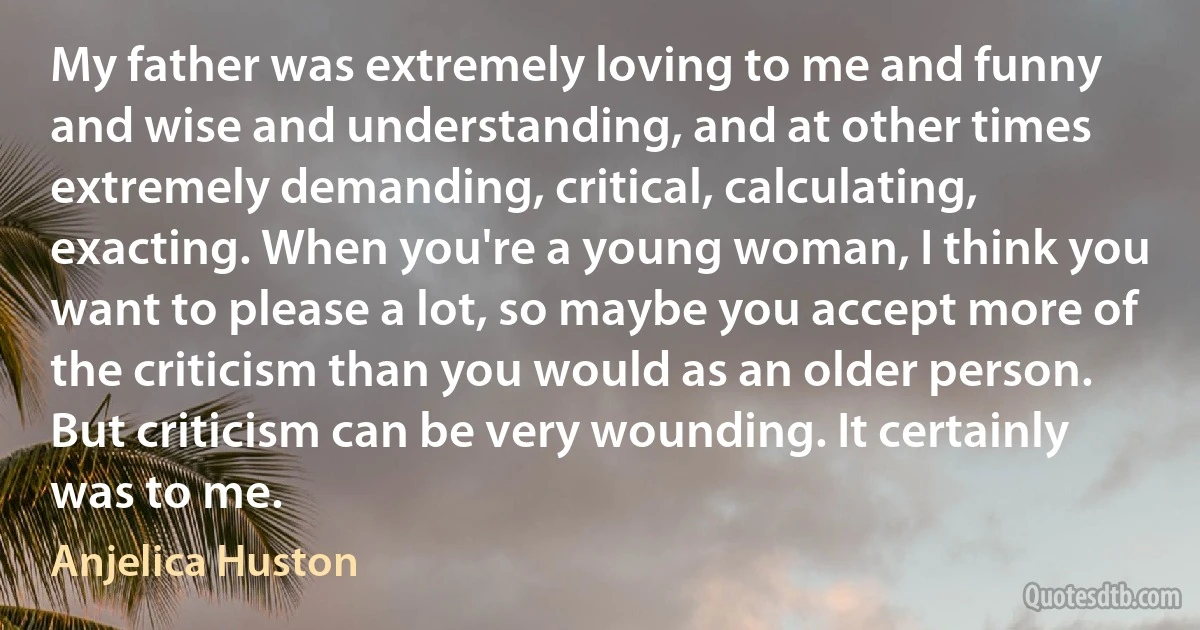 My father was extremely loving to me and funny and wise and understanding, and at other times extremely demanding, critical, calculating, exacting. When you're a young woman, I think you want to please a lot, so maybe you accept more of the criticism than you would as an older person. But criticism can be very wounding. It certainly was to me. (Anjelica Huston)