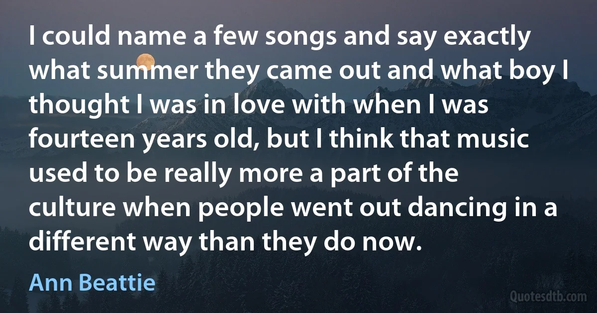 I could name a few songs and say exactly what summer they came out and what boy I thought I was in love with when I was fourteen years old, but I think that music used to be really more a part of the culture when people went out dancing in a different way than they do now. (Ann Beattie)