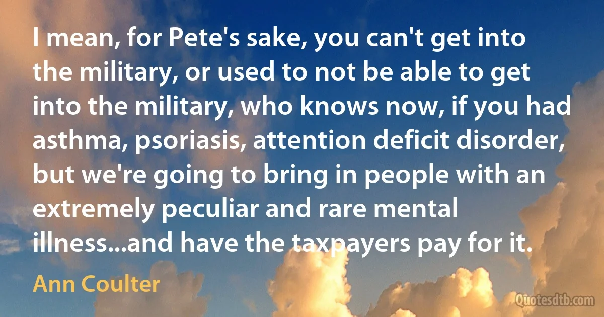 I mean, for Pete's sake, you can't get into the military, or used to not be able to get into the military, who knows now, if you had asthma, psoriasis, attention deficit disorder, but we're going to bring in people with an extremely peculiar and rare mental illness...and have the taxpayers pay for it. (Ann Coulter)