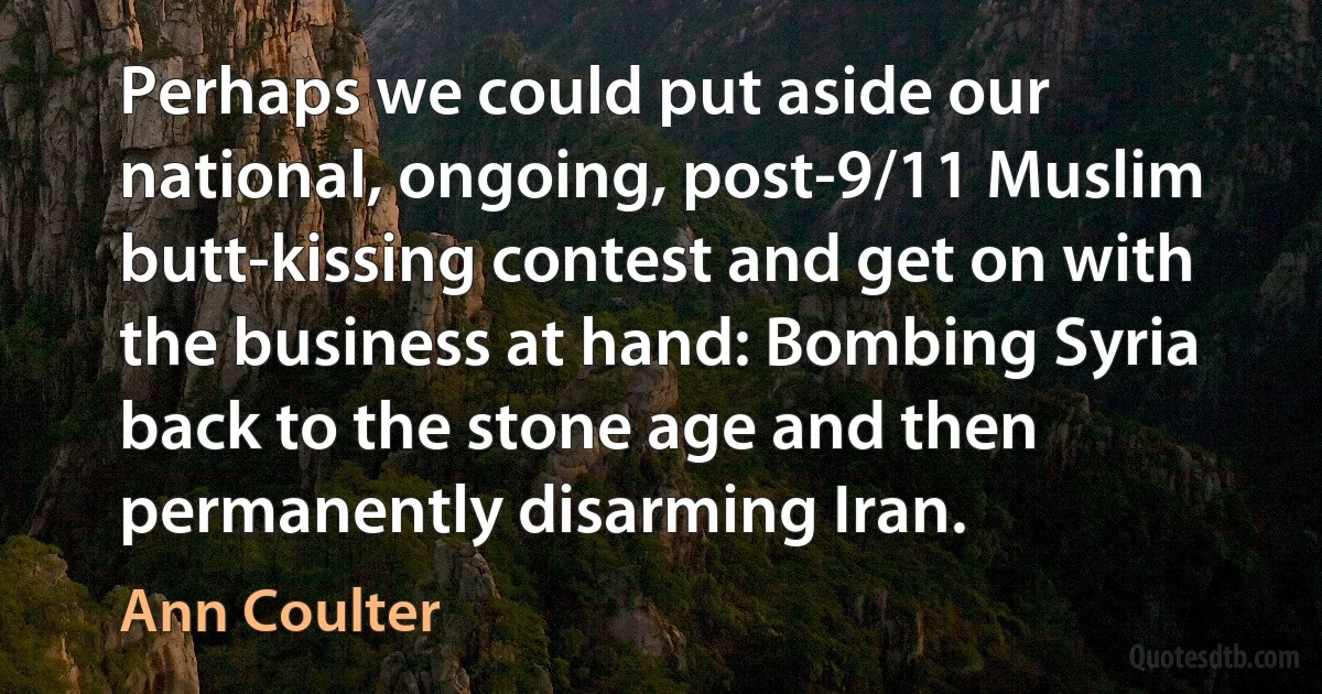 Perhaps we could put aside our national, ongoing, post-9/11 Muslim butt-kissing contest and get on with the business at hand: Bombing Syria back to the stone age and then permanently disarming Iran. (Ann Coulter)