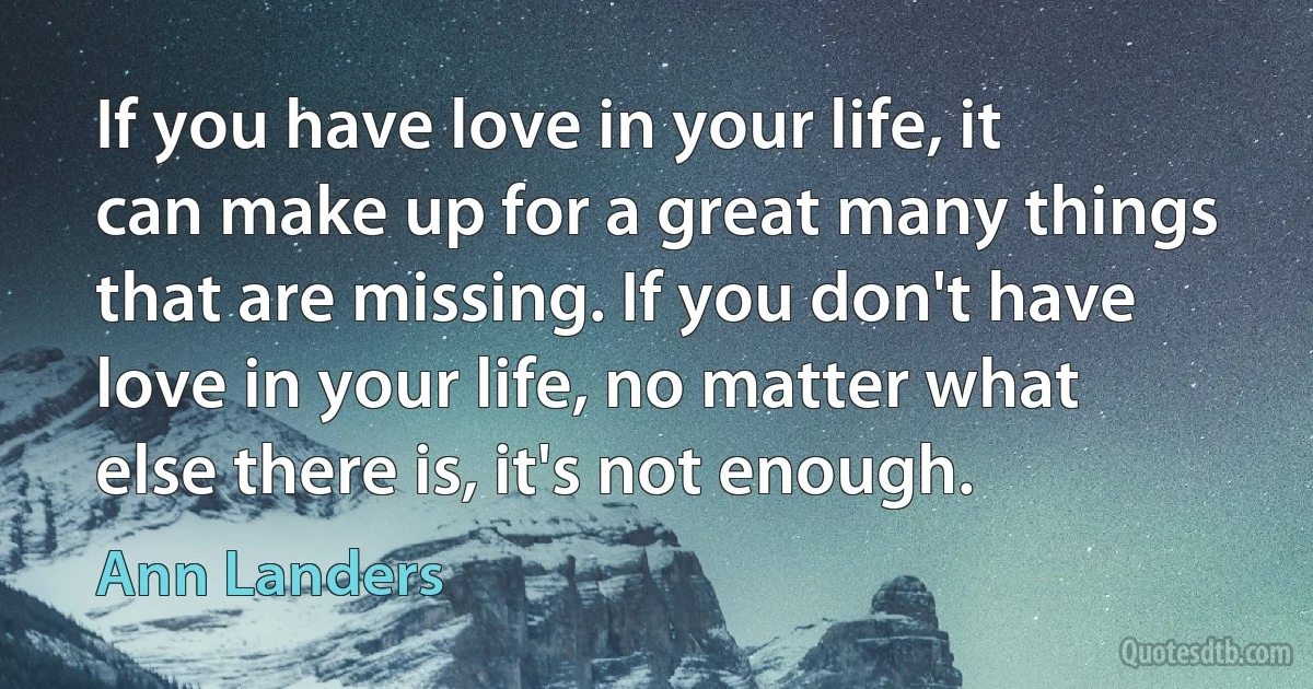 If you have love in your life, it can make up for a great many things that are missing. If you don't have love in your life, no matter what else there is, it's not enough. (Ann Landers)