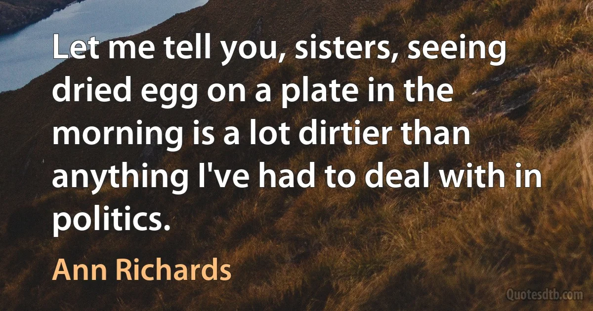 Let me tell you, sisters, seeing dried egg on a plate in the morning is a lot dirtier than anything I've had to deal with in politics. (Ann Richards)