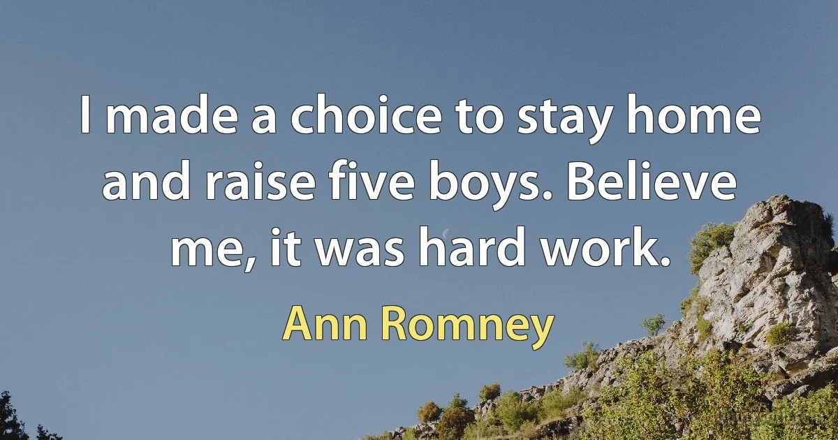 I made a choice to stay home and raise five boys. Believe me, it was hard work. (Ann Romney)