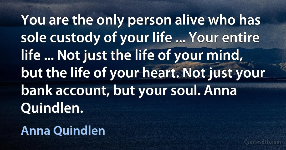 You are the only person alive who has sole custody of your life ... Your entire life ... Not just the life of your mind, but the life of your heart. Not just your bank account, but your soul. Anna Quindlen. (Anna Quindlen)