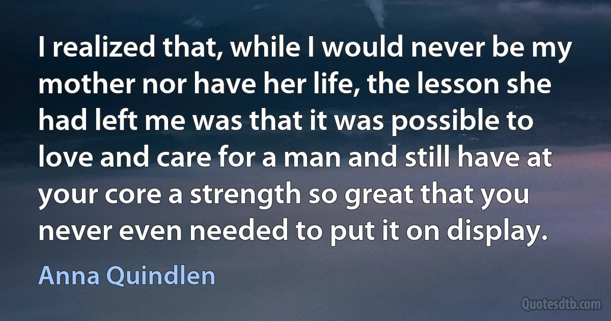 I realized that, while I would never be my mother nor have her life, the lesson she had left me was that it was possible to love and care for a man and still have at your core a strength so great that you never even needed to put it on display. (Anna Quindlen)