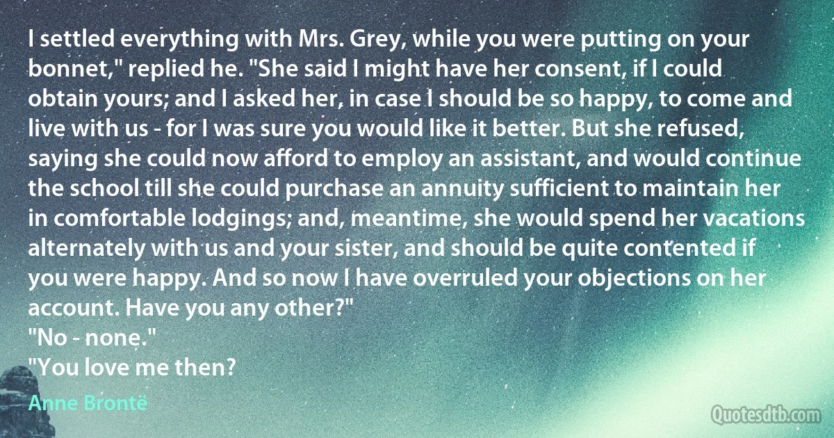 I settled everything with Mrs. Grey, while you were putting on your bonnet," replied he. "She said I might have her consent, if I could obtain yours; and I asked her, in case I should be so happy, to come and live with us - for I was sure you would like it better. But she refused, saying she could now afford to employ an assistant, and would continue the school till she could purchase an annuity sufficient to maintain her in comfortable lodgings; and, meantime, she would spend her vacations alternately with us and your sister, and should be quite contented if you were happy. And so now I have overruled your objections on her account. Have you any other?"
"No - none."
"You love me then? (Anne Brontë)