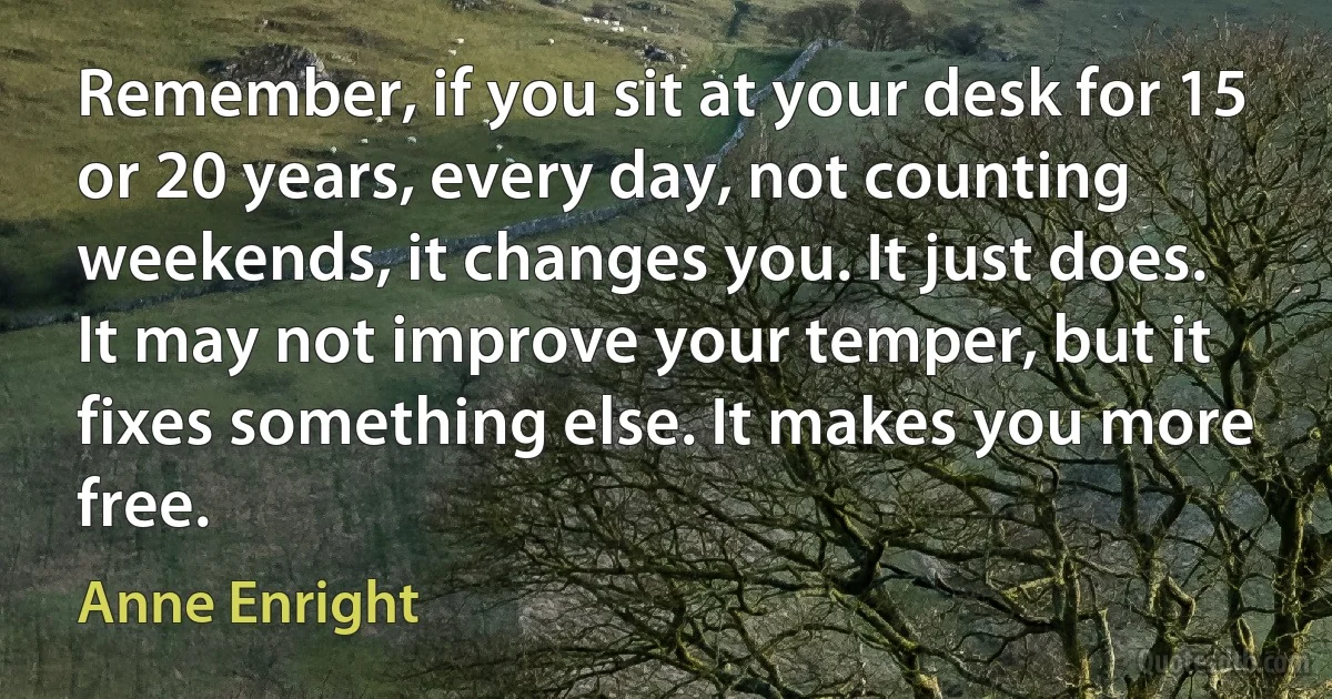 Remember, if you sit at your desk for 15 or 20 years, every day, not counting weekends, it changes you. It just does. It may not improve your temper, but it fixes something else. It makes you more free. (Anne Enright)