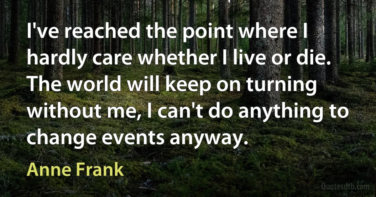 I've reached the point where I hardly care whether I live or die. The world will keep on turning without me, I can't do anything to change events anyway. (Anne Frank)