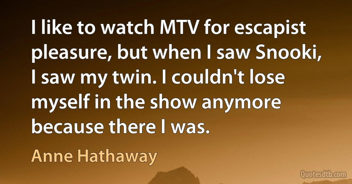 I like to watch MTV for escapist pleasure, but when I saw Snooki, I saw my twin. I couldn't lose myself in the show anymore because there I was. (Anne Hathaway)