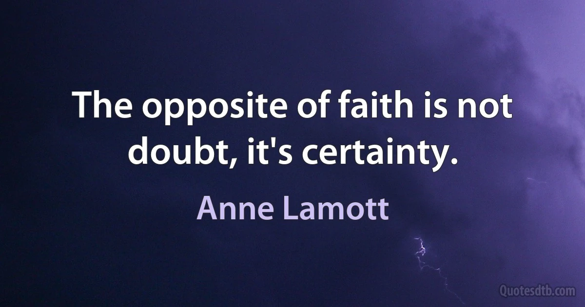 The opposite of faith is not doubt, it's certainty. (Anne Lamott)