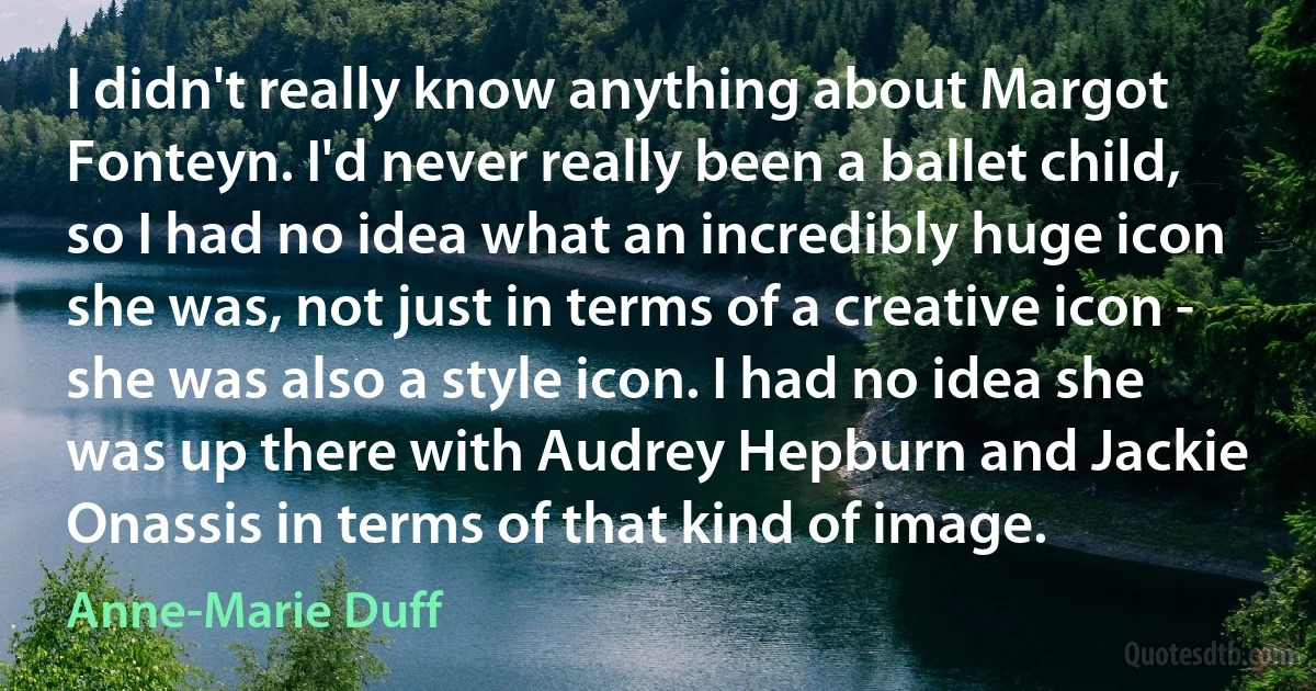 I didn't really know anything about Margot Fonteyn. I'd never really been a ballet child, so I had no idea what an incredibly huge icon she was, not just in terms of a creative icon - she was also a style icon. I had no idea she was up there with Audrey Hepburn and Jackie Onassis in terms of that kind of image. (Anne-Marie Duff)