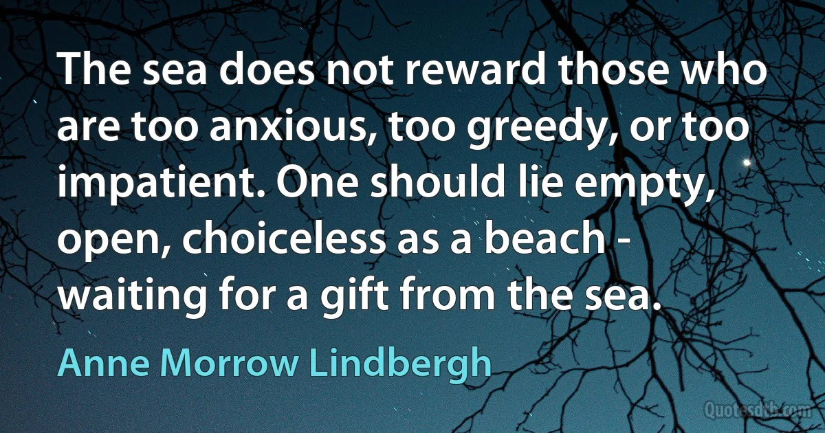 The sea does not reward those who are too anxious, too greedy, or too impatient. One should lie empty, open, choiceless as a beach - waiting for a gift from the sea. (Anne Morrow Lindbergh)