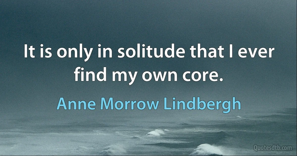 It is only in solitude that I ever find my own core. (Anne Morrow Lindbergh)