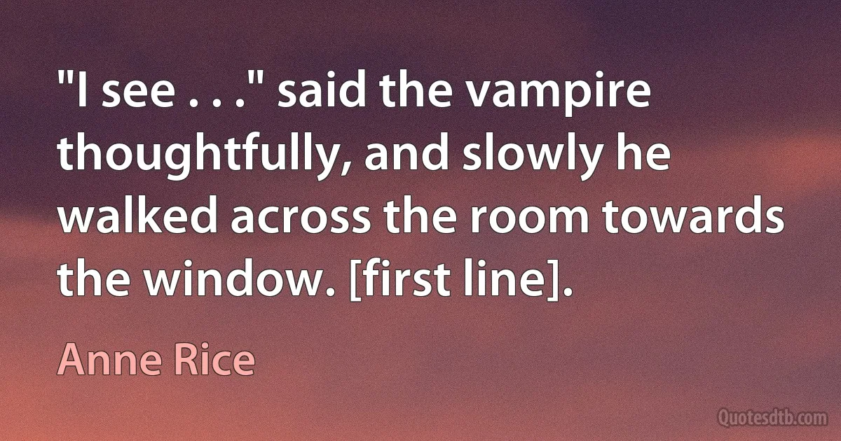 "I see . . ." said the vampire thoughtfully, and slowly he walked across the room towards the window. [first line]. (Anne Rice)