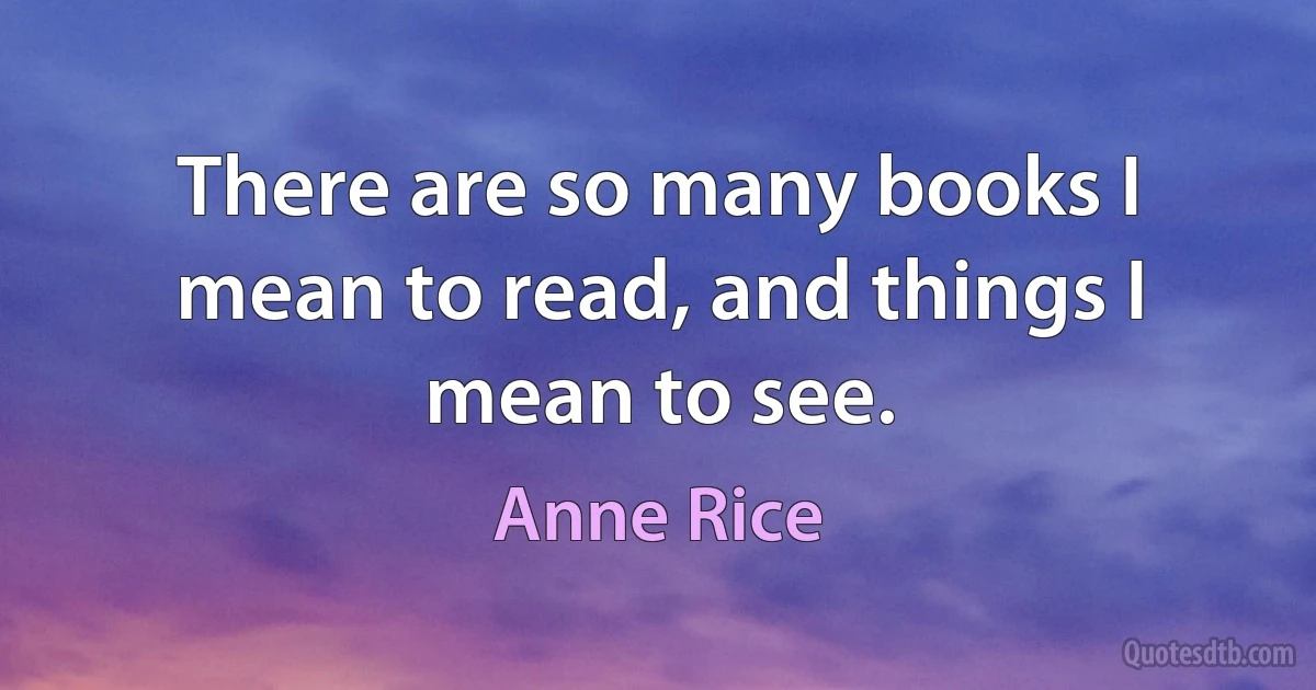 There are so many books I mean to read, and things I mean to see. (Anne Rice)