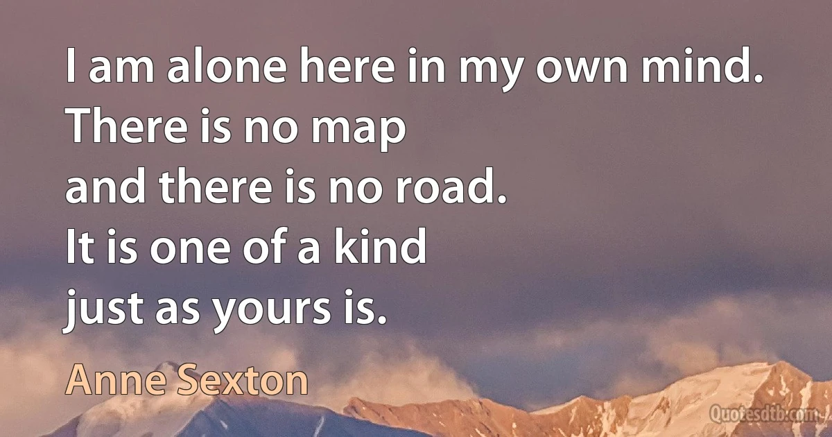 I am alone here in my own mind.
There is no map
and there is no road.
It is one of a kind
just as yours is. (Anne Sexton)