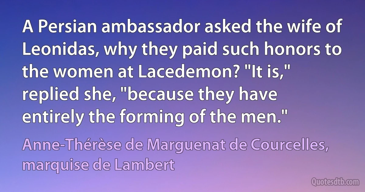 A Persian ambassador asked the wife of Leonidas, why they paid such honors to the women at Lacedemon? "It is," replied she, "because they have entirely the forming of the men." (Anne-Thérèse de Marguenat de Courcelles, marquise de Lambert)