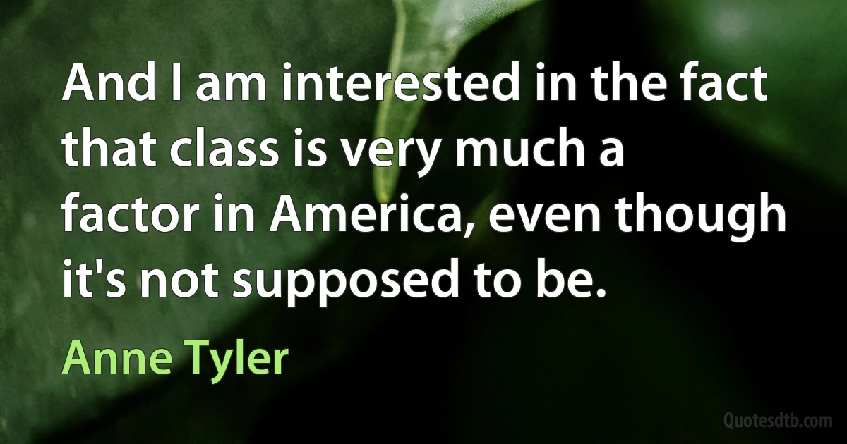 And I am interested in the fact that class is very much a factor in America, even though it's not supposed to be. (Anne Tyler)