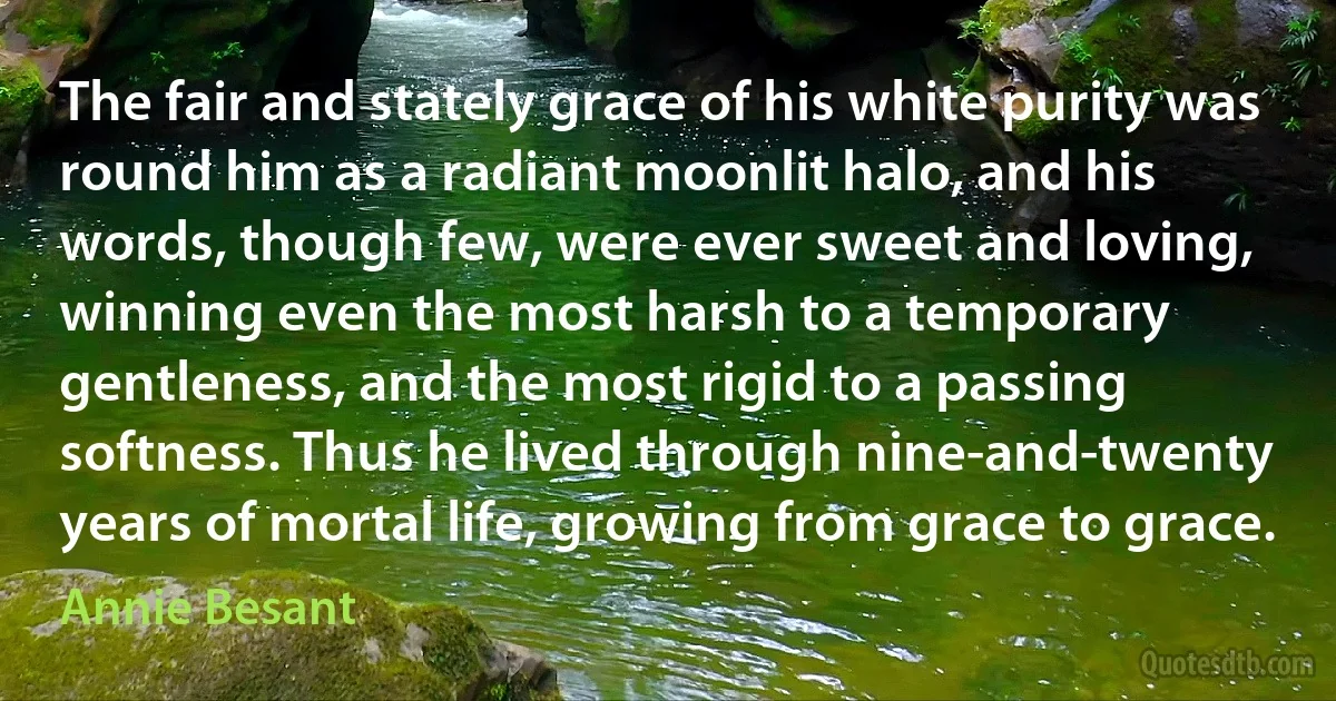 The fair and stately grace of his white purity was round him as a radiant moonlit halo, and his words, though few, were ever sweet and loving, winning even the most harsh to a temporary gentleness, and the most rigid to a passing softness. Thus he lived through nine-and-twenty years of mortal life, growing from grace to grace. (Annie Besant)