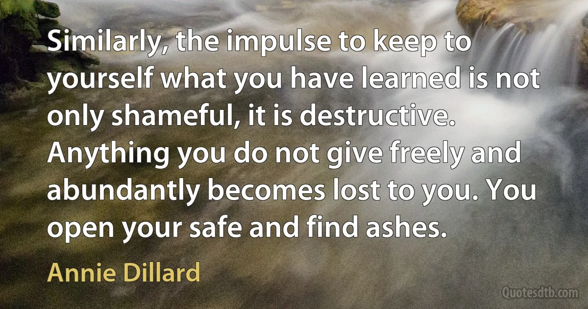 Similarly, the impulse to keep to yourself what you have learned is not only shameful, it is destructive. Anything you do not give freely and abundantly becomes lost to you. You open your safe and find ashes. (Annie Dillard)