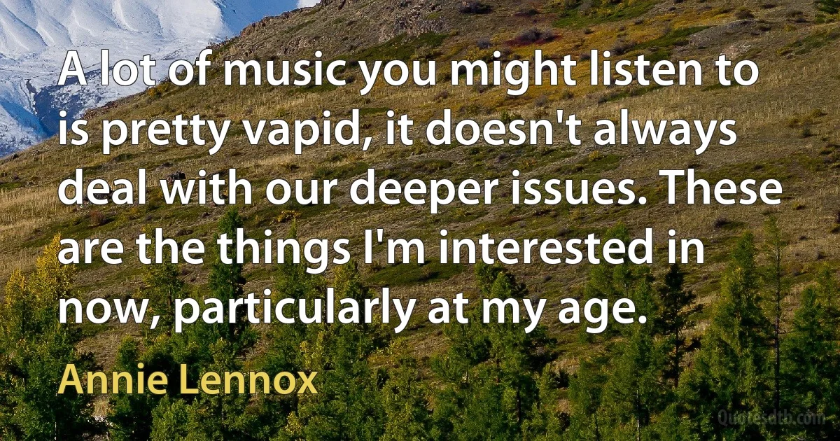 A lot of music you might listen to is pretty vapid, it doesn't always deal with our deeper issues. These are the things I'm interested in now, particularly at my age. (Annie Lennox)