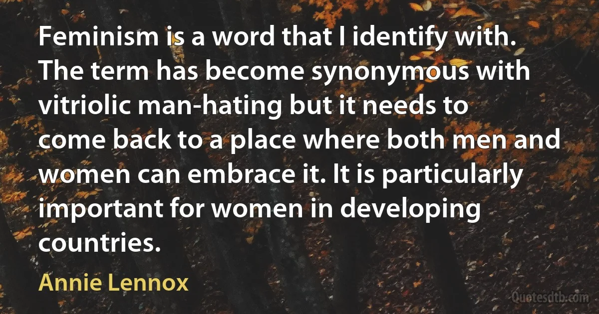 Feminism is a word that I identify with. The term has become synonymous with vitriolic man-hating but it needs to come back to a place where both men and women can embrace it. It is particularly important for women in developing countries. (Annie Lennox)