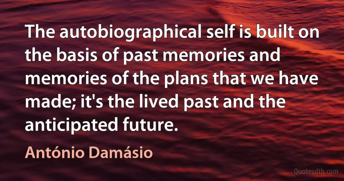 The autobiographical self is built on the basis of past memories and memories of the plans that we have made; it's the lived past and the anticipated future. (António Damásio)