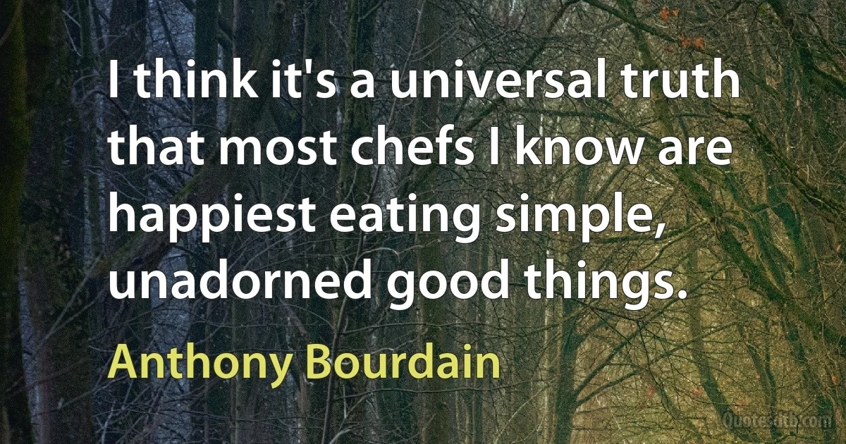 I think it's a universal truth that most chefs I know are happiest eating simple, unadorned good things. (Anthony Bourdain)